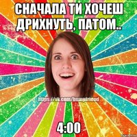 Сначала ти хочеш дрихнуть, патом.. 4:00