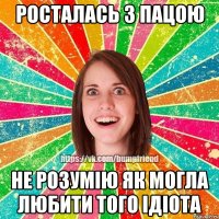 росталась з пацою не розумію як могла любити того ідіота