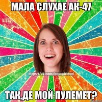 мала слухае ак-47 так,де мой пулемет?