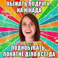 обіжать подругу - на нікада подйобувать - понятне діло всегда