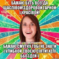 бажаю буть всегда щаслівой!Здоровой,гарной і красівой! Бажаю смутку тобі не знати і улибкой своєю сіяти! Хепі бьоздей*)