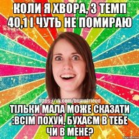 коли я хвора, з темп 40,1 і чуть не помираю тільки мала може сказати :ВСІМ ПОХУЙ, БУХАЄМ В ТЕБЕ ЧИ В МЕНЕ?