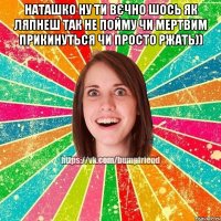 Наташко ну ти вєчно шось як ляпнеш так не пойму чи мертвим прикинуться чи просто ржать)) 