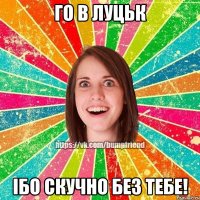 го в Луцьк ібо скучно без тебе!