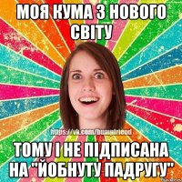 моя кума з Нового Світу тому і не підписана на "Йобнуту Падругу"