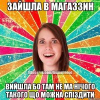 Зайшла в магаззин вийшла бо там не ма нічого такого що можна спіздити