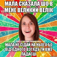 мала сказала шо в мене великий велік мала не сідай на нього бо від одного взгяду ти вже падаєш