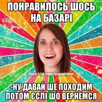 Понравилось шось на базарі -Ну давай ше походим потом єслі шо вернемся