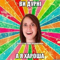 ВИ ДУРНІ А Я ХАРОША