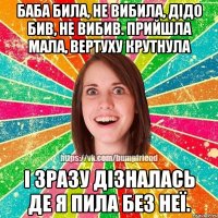 Баба била, не вибила, дідо бив, не вибив. Прийшла мала, вертуху крутнула і зразу дізналась де я пила без неї.