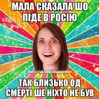 мала сказала шо піде в Росію так близько од смерті ше ніхто не був