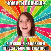 Чому ти плачеш? Я мужик, я не повинен перед тобою звітуватися!