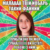 малаааа твій йобарь такий файний.. приблизно як моя срака)))))))) ви кстаті похожі з ним)