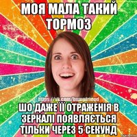 моя мала такий тормоз шо даже її отраженія в зеркалі появляється тільки через 5 секунд