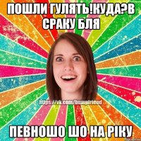 Пошли гулять!Куда?в сраку бля певношо шо на ріку