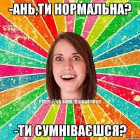 -Ань,ти нормальна? -Ти сумніваєшся?