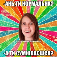 -Ань,ти нормальна? -а ти сумніваєшся?