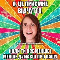 о, це приємне відчуття, коли ти все менше і менше думаєш про пашу