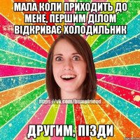 Мала коли приходить до мене, першим ділом відкриває холодильник другим, пізди