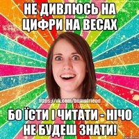 Не дивлюсь на цифри на весах бо їсти і читати - нічо не будеш знати!