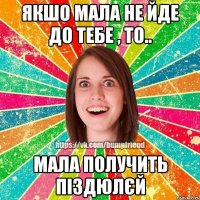 якшо мала не йде до тебе , то.. мала получить піздюлєй