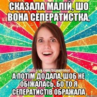 Сказала малій, шо вона сеператистка, а потім додала, шоб не обіжалась, бо то я сеператистів ображала