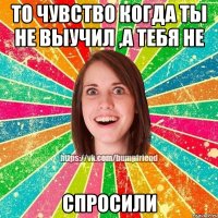 то чувство когда ты не выучил ,а тебя не спросили