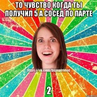 то чувство когда ты получил 5 а сосед по парте 2