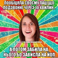 Пообіцяла своєму паці,що подзвоню через 10 хвилин.. А потом забила на нього,бо зависла на ЙоП