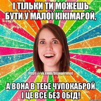 І тільки ти можешь бути у малої Кікімарой, А вона в тебе Чупокаброй і це все без обід!