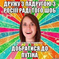 дружу з падругою з Росіїї раді того шоб добратися до Путіна