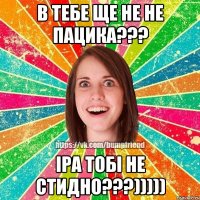 в тебе ще не не пацика??? іра тобі не стидно???)))))