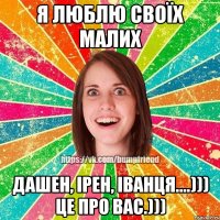 Я ЛЮБЛЮ СВОЇХ МАЛИХ Дашен, Ірен, Іванця....))) це про вас.)))