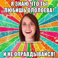 Я знаю что ты любишь Ололоева! И не оправдывайся!