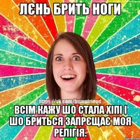 лєнь брить ноги всім кажу шо стала хіпі і шо бриться запрєщає моя релігія.