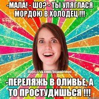 -Мала! - Шо? - Ты уляглася мордою в холодец !!! -Переляжь в оливье, а то простудишься !!!