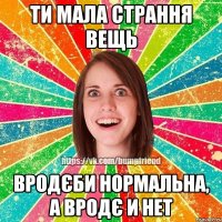 Ти мала страння вещь Вродєби нормальна, а вродє и нет