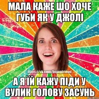 МАЛА КАЖЕ ШО ХОЧЕ ГУБИ ЯК У ДЖОЛІ А Я ЇЙ КАЖУ ПІДИ У ВУЛИК ГОЛОВУ ЗАСУНЬ