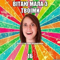 Вітаю мала з твоїми 16