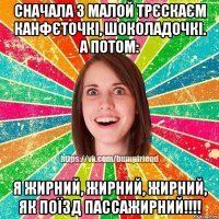 Сначала з малой трєскаєм канфєточкі, шоколадочкі. А потом: Я жирний, жирний, жирний, як поїзд пассажирний!!!!