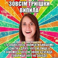 Зовсім трйішки випила і тут паніслось: написати бившому, узнати у друга чого не пише у зайомого чого не звоне у сусида товариша чого не заходе