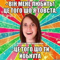 - Він мене любить! це того шо я товста. - Це того шо ти йобнута