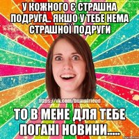 У кожного є страшна подруга.. якшо у тебе нема страшної подруги то в мене для тебе погані новини.....