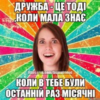 Дружба - це тоді ,коли мала знає коли в тебе були останній раз місячні