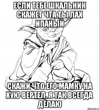 ЕСЛИ ТЕБЕ ШКАЛЬНИК СКАЖЕТ ЧТА ТЫ ЛАХ ИПАНЫЙ СКАЖИ ЧТО ЕГО МАМКУ НА ХУЮ ВЕРТЕЛ. Я ТАК ВСЕГДА ДЕЛАЮ