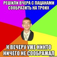 решили вчера с пацанами сообразить на троих к вечеру уже никто ничего не соображал