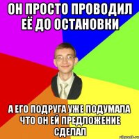 Он просто проводил её до остановки а его подруга уже подумала что он ей предложение сделал