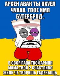 Арсен авак ты охуел чувак. твое имя бутерброд . В ссср папа твой армян мама твой ? Счастливо жили че творишь гаденышь