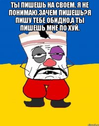 Ты пишешь на своем. Я не понимаю.зачем пишешь?я пишу тебе обидно,а ты пишешь мне по хуй. 