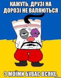 Кажуть, друзі на дорозі не валяються З моїми буває всяке.